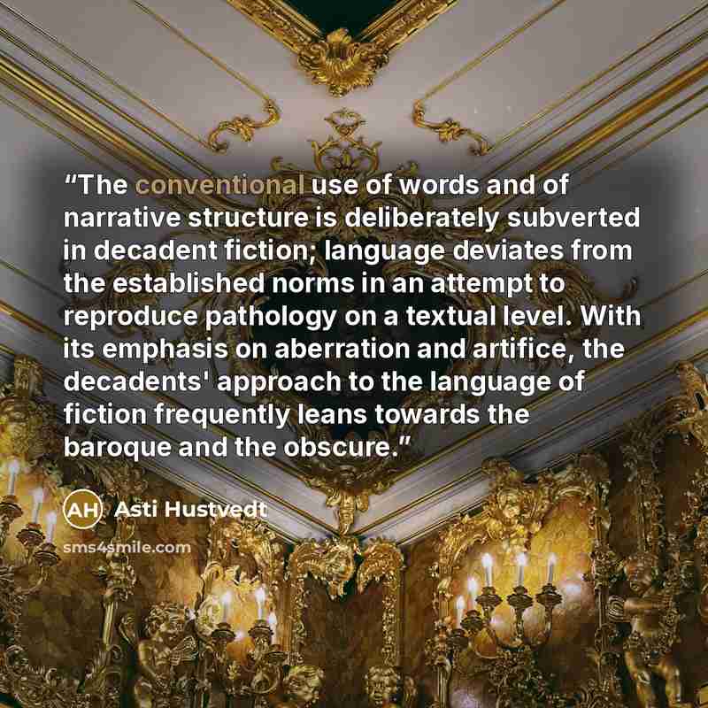 “The conventional use of words and of narrative structure is deliberately subverted in decadent fiction; language deviates from the established norms in an attempt to reproduce pathology on a textual level. With its emphasis on aberration and artifice, the decadents' approach to the language of…” quote by Asti Hustvedt