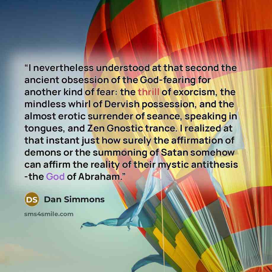 “I nevertheless understood at that second the ancient obsession of the God-fearing for another kind of fear: the thrill of exorcism, the mindless whirl of Dervish possession, and the almost erotic surrender of seance, speaking in tongues, and Zen Gnostic trance. I realized at that instant just how…” quote by Dan Simmons