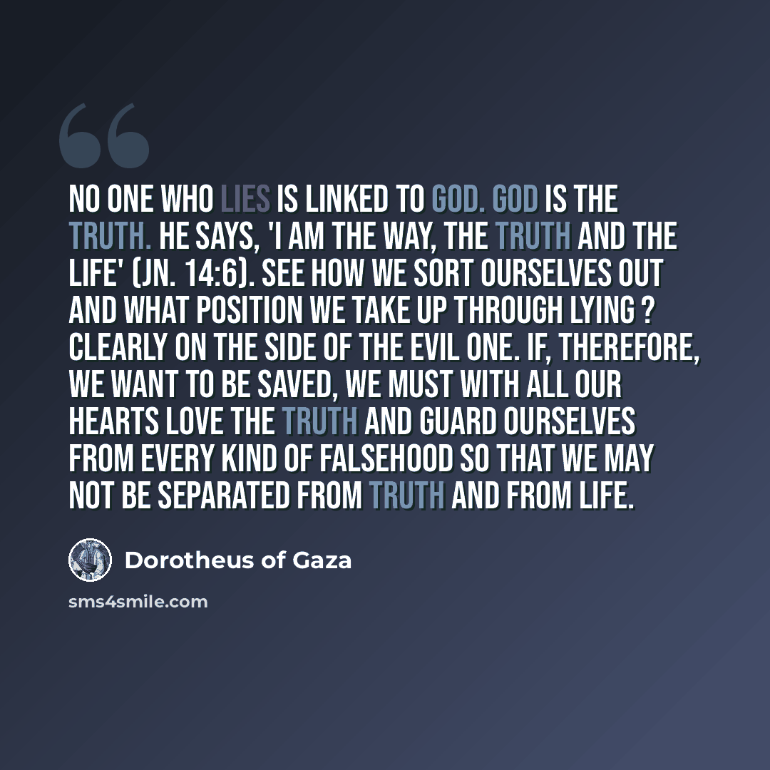 “No one who lies is linked to God. God is the truth. He says, 'I am the Way, the Truth and the Life' (Jn. 14:6). See how we sort ourselves out and what position we take up through lying ? clearly on the side of the evil one. If, therefore, we want to be saved, we must with all our hearts love the…” quote by Dorotheus of Gaza