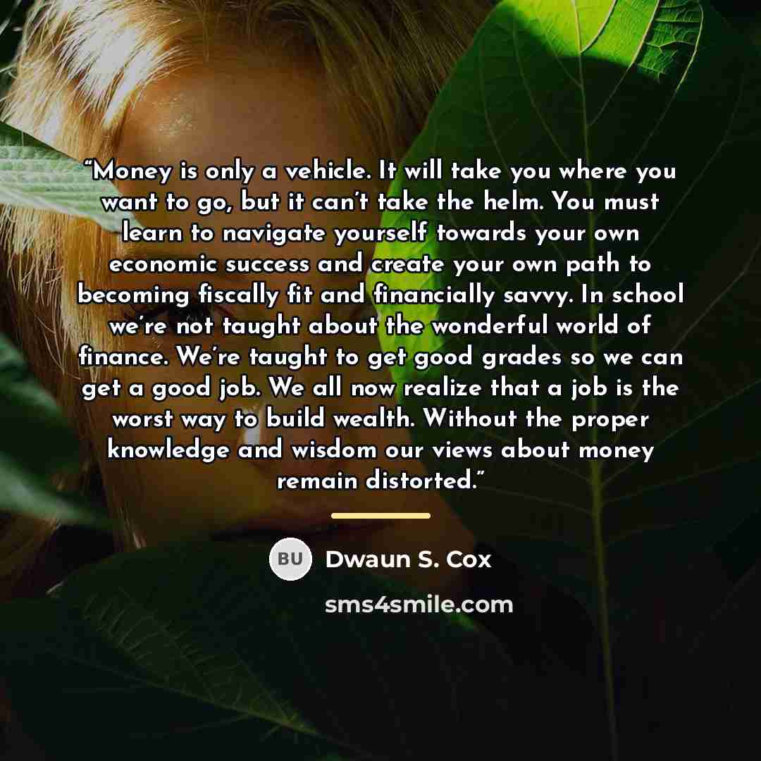 “Money is only a vehicle. It will take you where you want to go, but it can’t take the helm. You must learn to navigate yourself towards your own economic success and create your own path to becoming fiscally fit and financially savvy. In school we’re not taught about the wonderful world of…” quote by Dwaun S. Cox