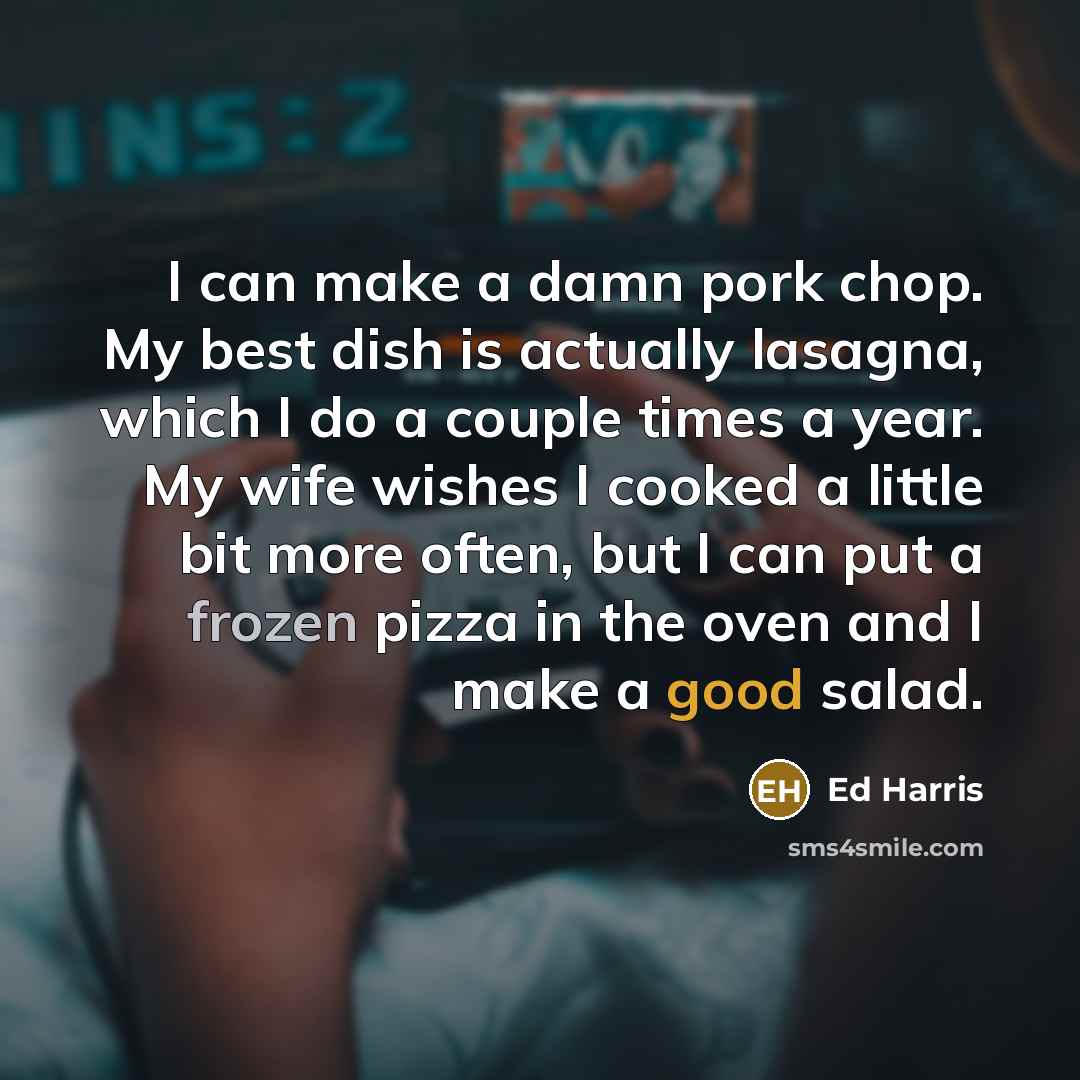 “I can make a damn pork chop. My best dish is actually lasagna, which I do a couple times a year. My wife wishes I cooked a little bit more often, but I can put a frozen pizza in the oven and I make a good salad.” quote by Ed Harris