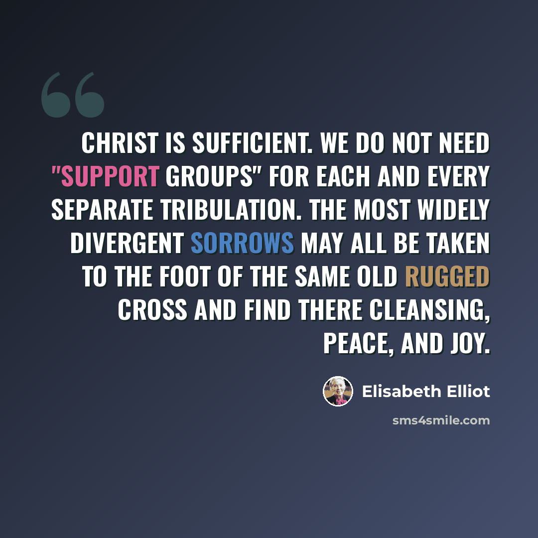 “Christ is sufficient. We do not need "support groups" for each and every separate tribulation. The most widely divergent sorrows may all be taken to the foot of the same old rugged cross and find there cleansing, peace, and joy.” quote by Elisabeth Elliot