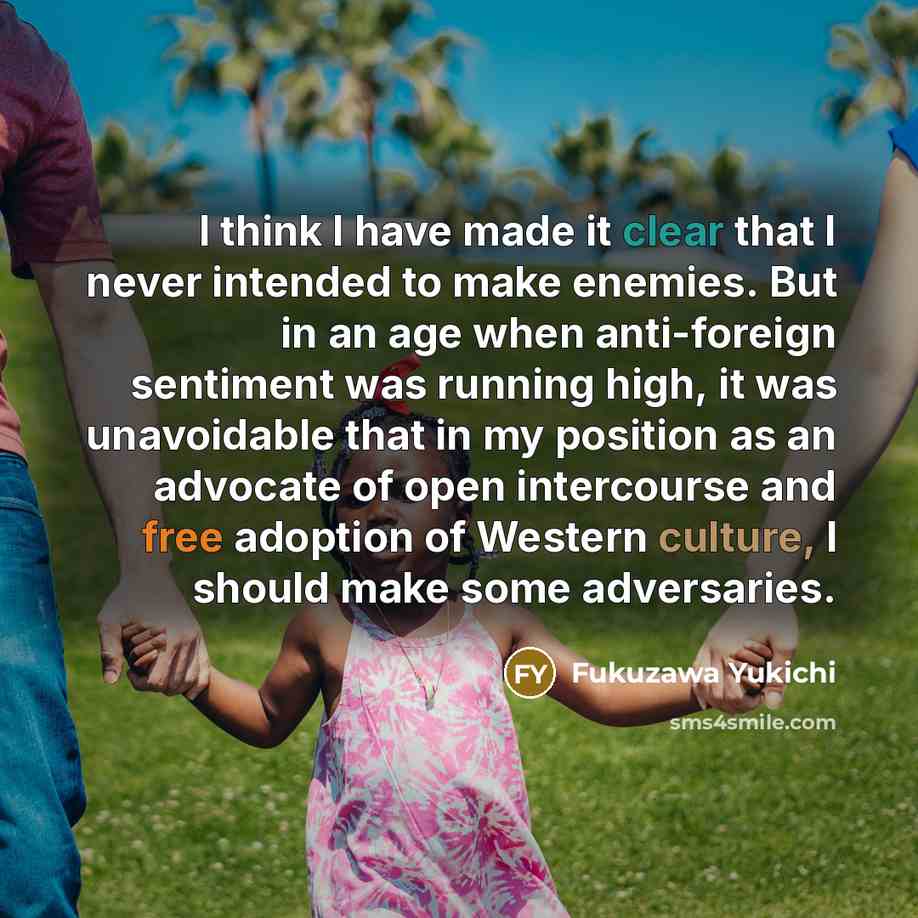 “I think I have made it clear that I never intended to make enemies. But in an age when anti-foreign sentiment was running high, it was unavoidable that in my position as an advocate of open intercourse and free adoption of Western culture, I should make some adversaries.” quote by Fukuzawa Yukichi