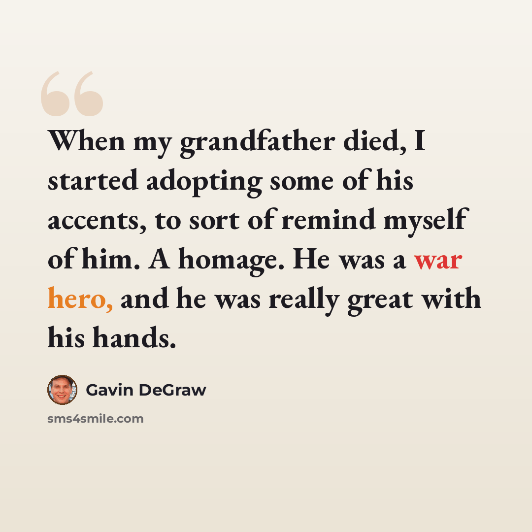 “When my grandfather died, I started adopting some of his accents, to sort of remind myself of him. A homage. He was a war hero, and he was really great with his hands.” quote by Gavin DeGraw
