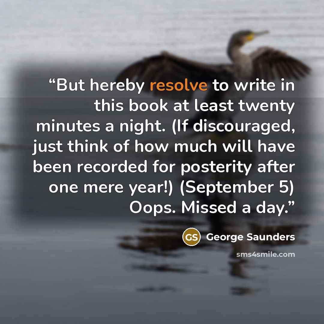 “But hereby resolve to write in this book at least twenty minutes a night. (If discouraged, just think of how much will have been recorded for posterity after one mere year!) (September 5) Oops. Missed a day.” quote by George Saunders