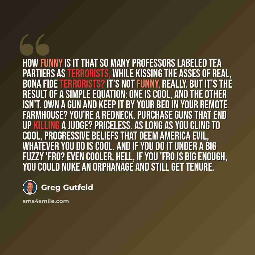 “How funny is it that so many professors labeled Tea Partiers as terrorists, while kissing the asses of real, bona fide terrorists? It's not funny, really. But it's the result of a simple equation: One is cool, and the other isn't. Own a gun and keep it by your bed in your remote farmhouse? You're…” quote by Greg Gutfeld