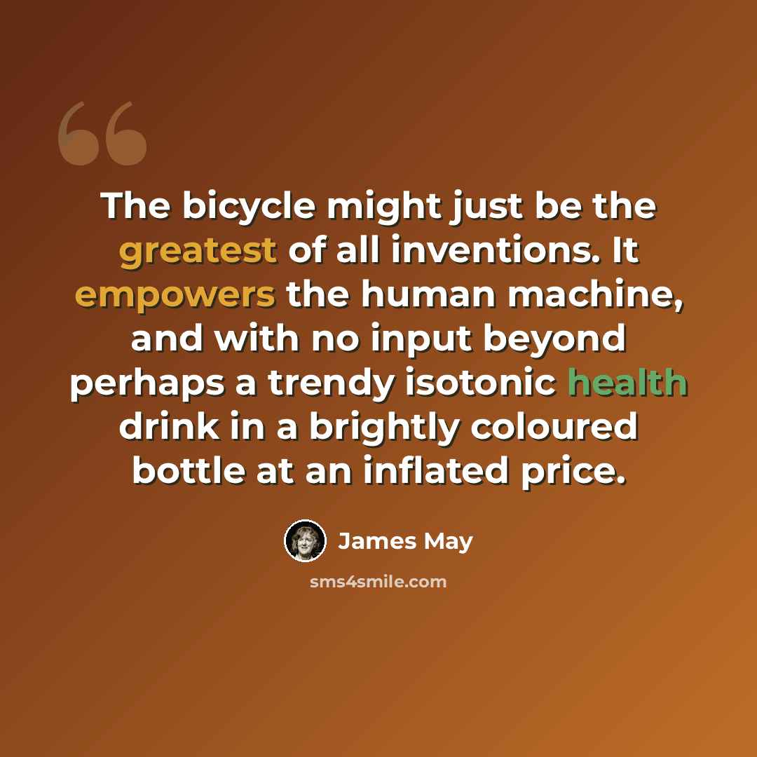 “The bicycle might just be the greatest of all inventions. It empowers the human machine, and with no input beyond perhaps a trendy isotonic health drink in a brightly coloured bottle at an inflated price.” quote by James May