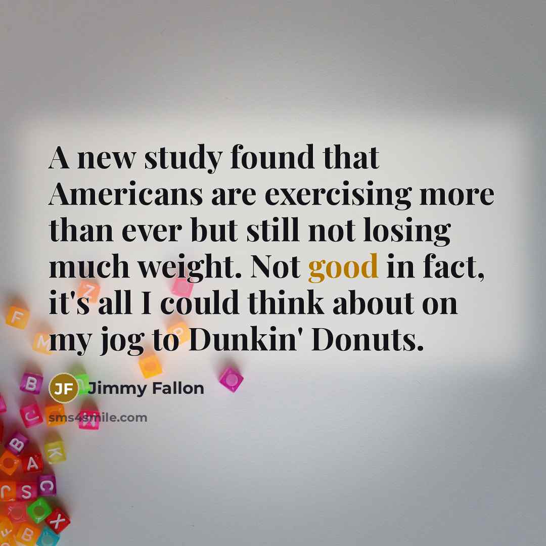 “A new study found that Americans are exercising more than ever but still not losing much weight. Not good in fact, it's all I could think about on my jog to Dunkin' Donuts.” quote by Jimmy Fallon
