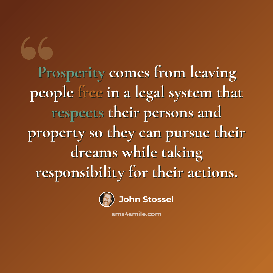 “Prosperity comes from leaving people free in a legal system that respects their persons and property so they can pursue their dreams while taking responsibility for their actions.” quote by John Stossel