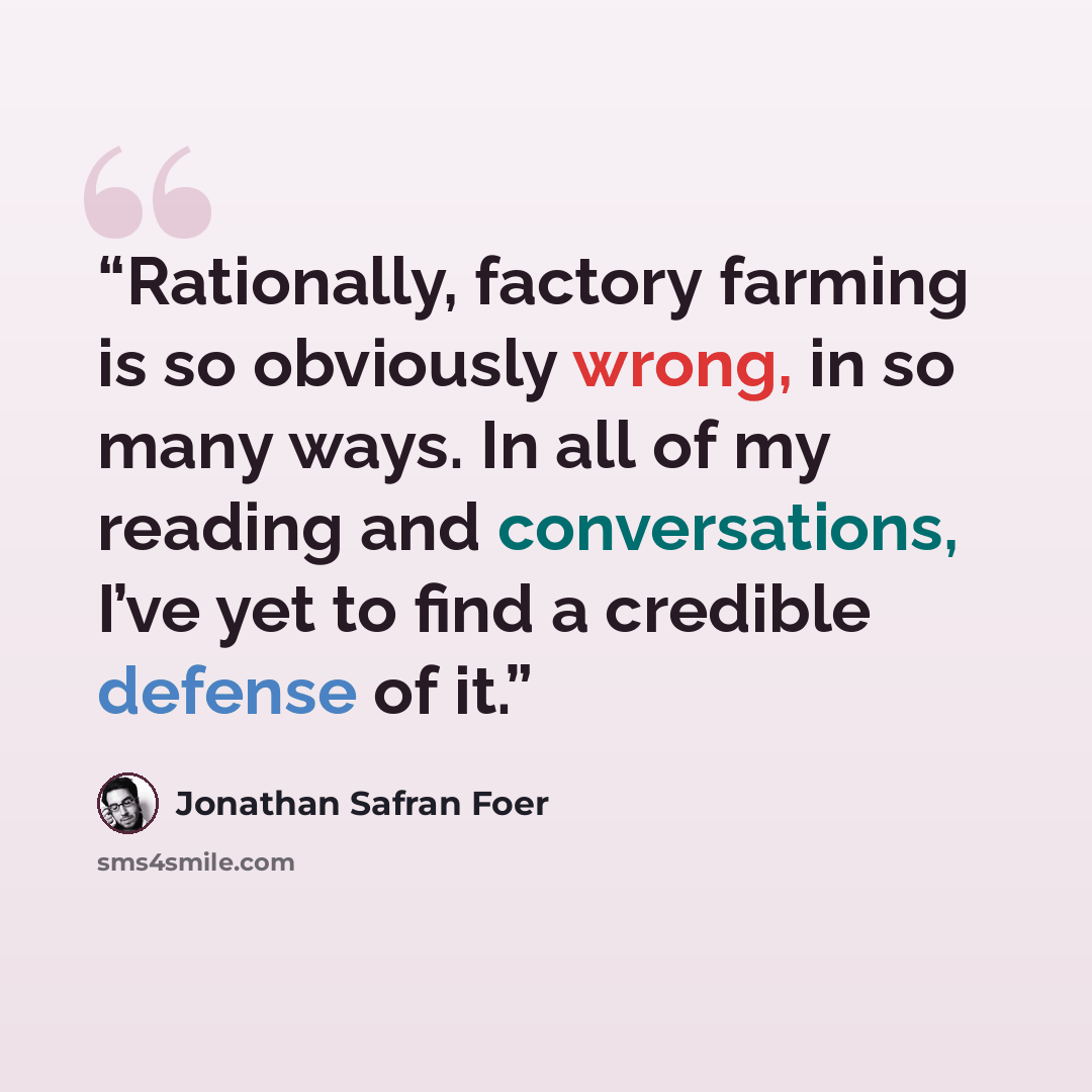 “Rationally, factory farming is so obviously wrong, in so many ways. In all of my reading and conversations, I’ve yet to find a credible defense of it.” quote by Jonathan Safran Foer