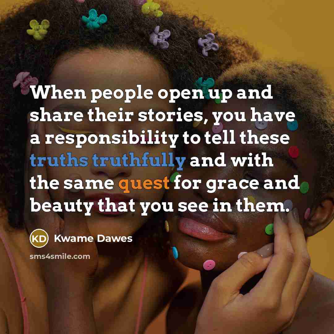 “When people open up and share their stories, you have a responsibility to tell these truths truthfully and with the same quest for grace and beauty that you see in them.” quote by Kwame Dawes