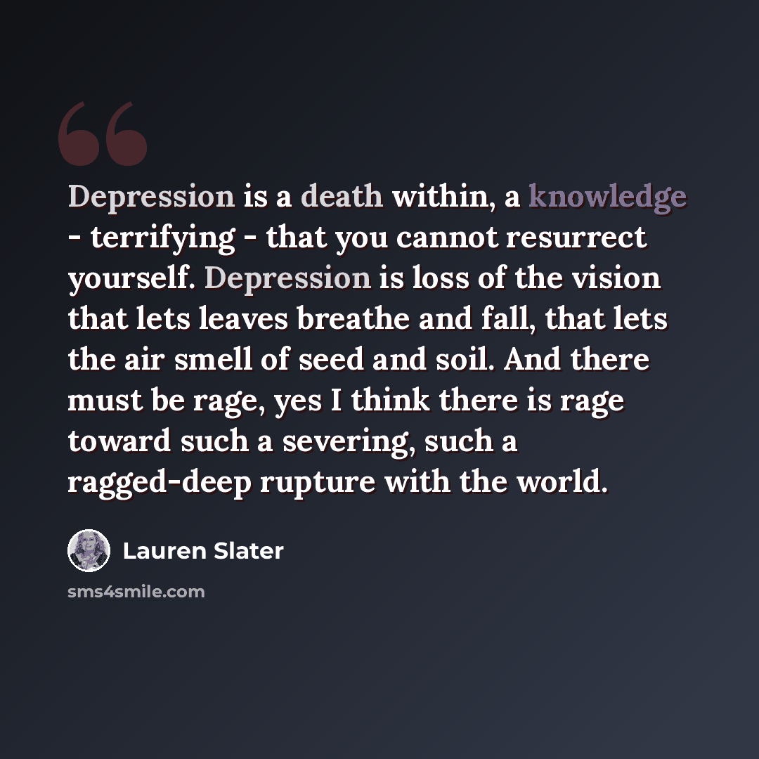 “Depression is a death within, a knowledge - terrifying - that you cannot resurrect yourself. Depression is loss of the vision that lets leaves breathe and fall, that lets the air smell of seed and soil. And there must be rage, yes I think there is rage toward such a severing, such a ragged-deep…” quote by Lauren Slater