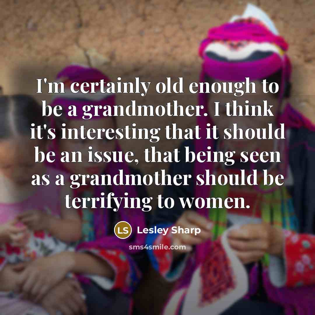 “I'm certainly old enough to be a grandmother. I think it's interesting that it should be an issue, that being seen as a grandmother should be terrifying to women.” quote by Lesley Sharp