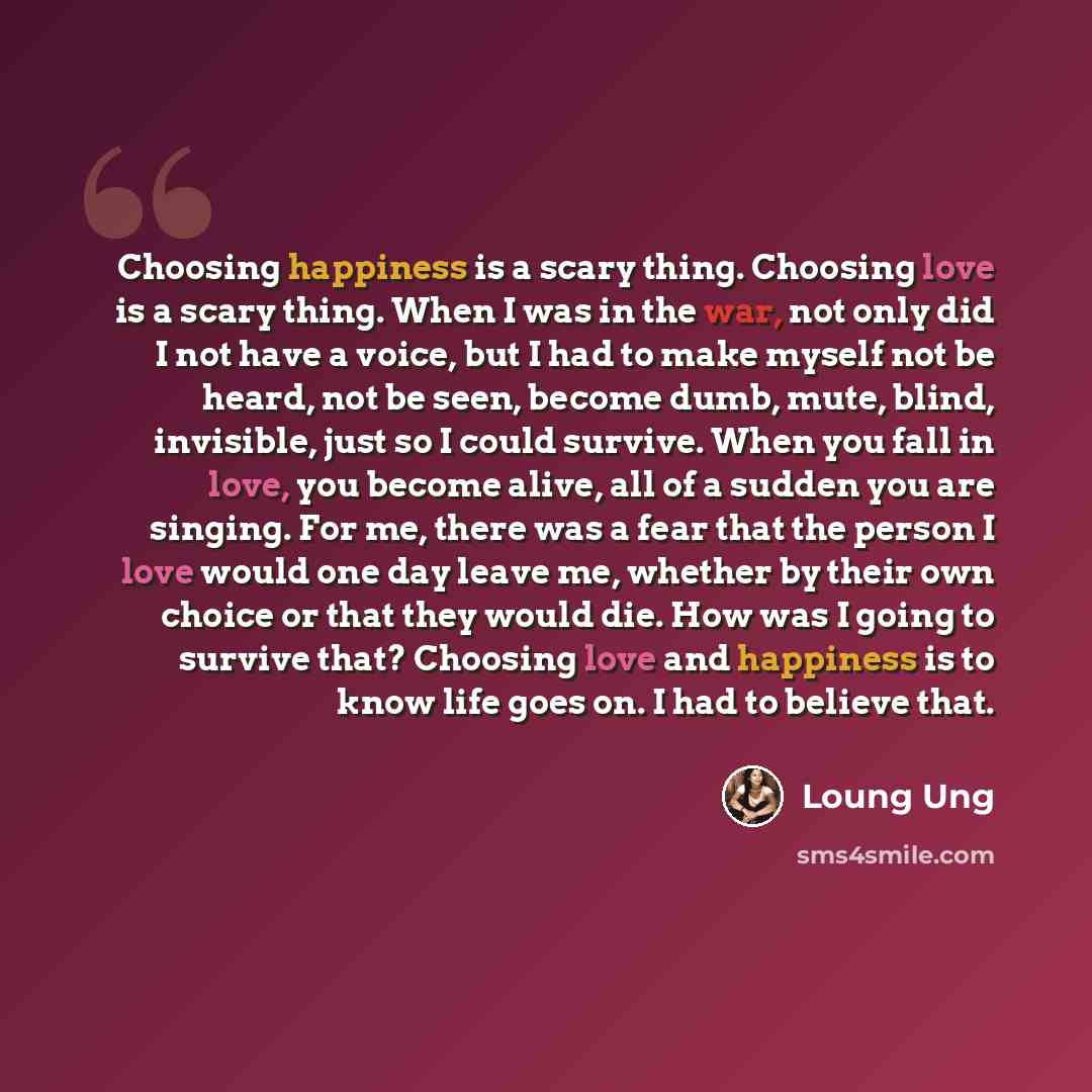 “Choosing happiness is a scary thing. Choosing love is a scary thing. When I was in the war, not only did I not have a voice, but I had to make myself not be heard, not be seen, become dumb, mute, blind, invisible, just so I could survive. When you fall in love, you become alive, all of a sudden…” quote by Loung Ung