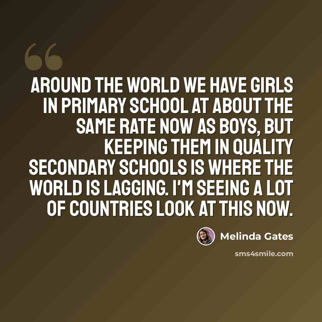 “Around the world we have girls in primary school at about the same rate now as boys, but keeping them in quality secondary schools is where the world is lagging. I'm seeing a lot of countries look at this now.” quote by Melinda Gates