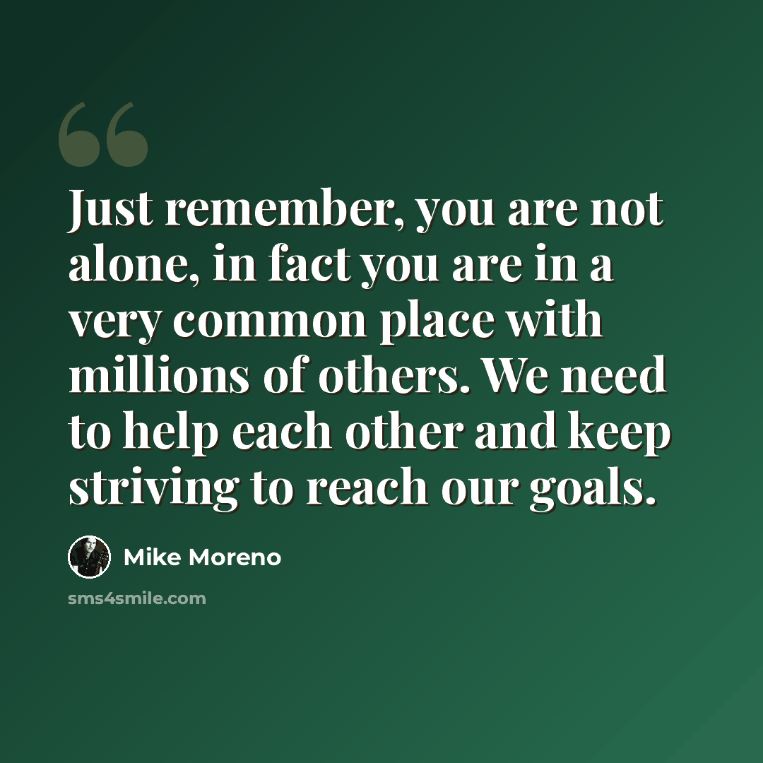 “Just remember, you are not alone, in fact you are in a very common place with millions of others. We need to help each other and keep striving to reach our goals.” quote by Mike Moreno