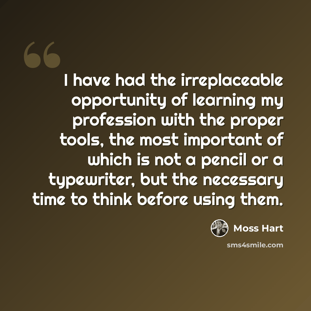 “I have had the irreplaceable opportunity of learning my profession with the proper tools, the most important of which is not a pencil or a typewriter, but the necessary time to think before using them.” quote by Moss Hart