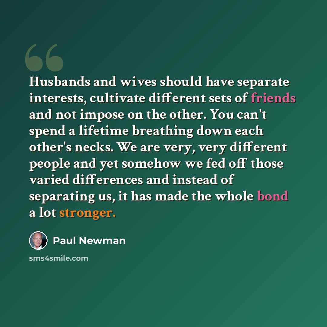 “Husbands and wives should have separate interests, cultivate different sets of friends and not impose on the other. You can't spend a lifetime breathing down each other's necks. We are very, very different people and yet somehow we fed off those varied differences and instead of separating us, it…” quote by Paul Newman