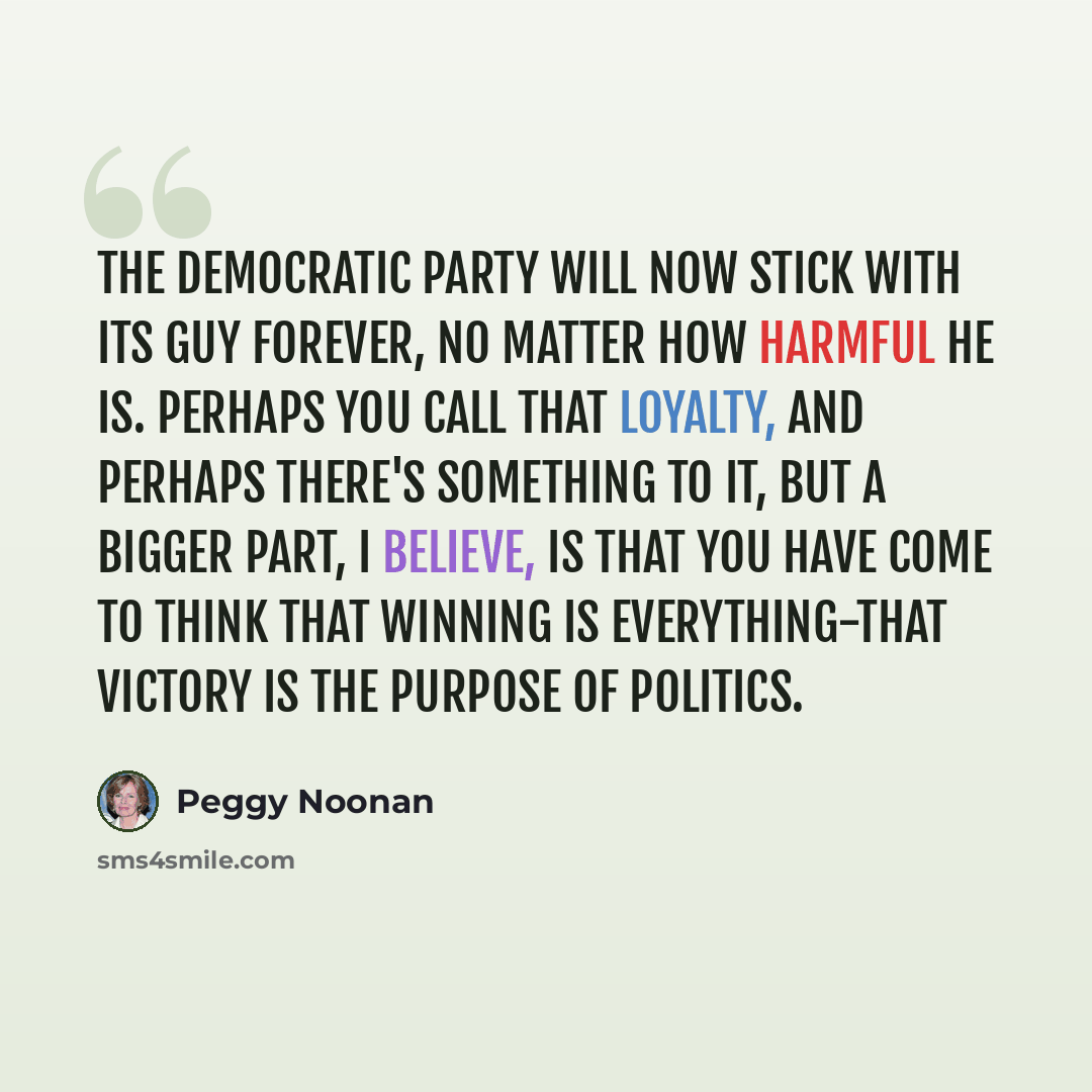 “The Democratic Party will now stick with its guy forever, no matter how harmful he is. Perhaps you call that loyalty, and perhaps there's something to it, but a bigger part, I believe, is that you have come to think that winning is everything-that victory is the purpose of politics.” quote by Peggy Noonan