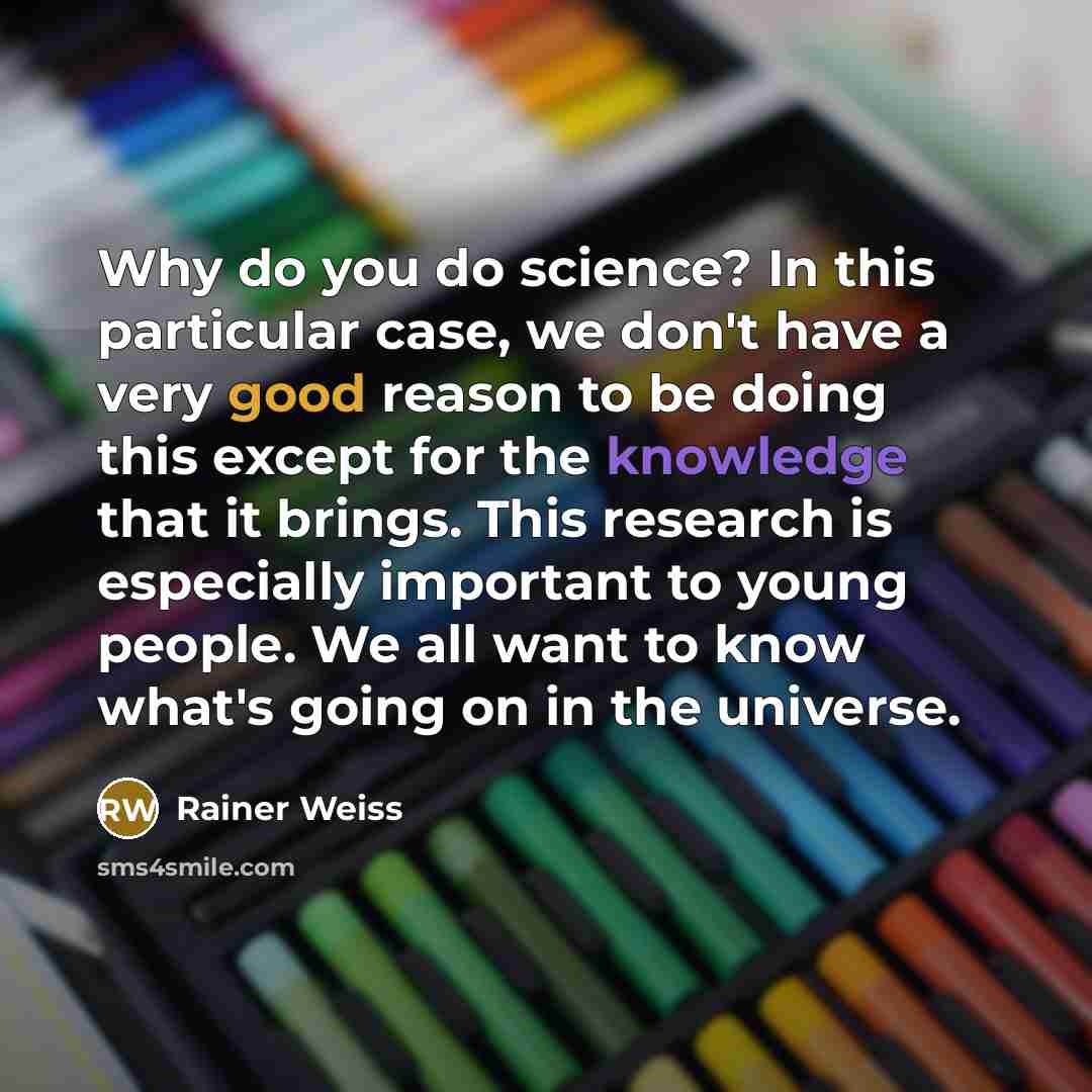 “Why do you do science? In this particular case, we don't have a very good reason to be doing this except for the knowledge that it brings. This research is especially important to young people. We all want to know what's going on in the universe.” quote by Rainer Weiss