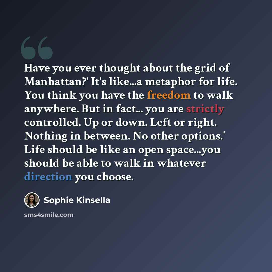 “Have you ever thought about the grid of Manhattan?' It's like...a metaphor for life. You think you have the freedom to walk anywhere. But in fact... you are strictly controlled. Up or down. Left or right. Nothing in between. No other options.' Life should be like an open space...you should be able…” quote by Sophie Kinsella