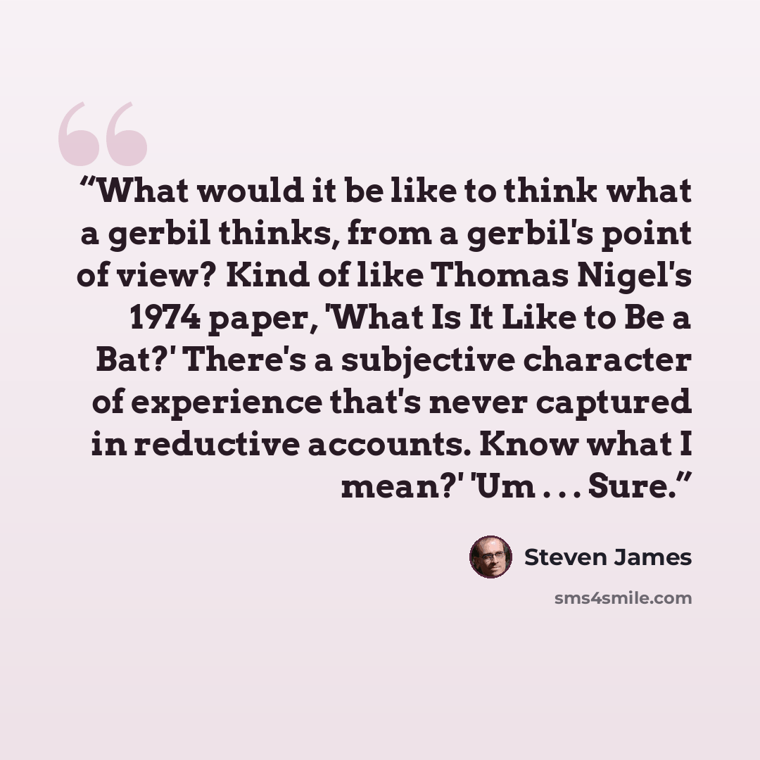 “What would it be like to think what a gerbil thinks, from a gerbil's point of view? Kind of like Thomas Nigel's 1974 paper, 'What Is It Like to Be a Bat?' There's a subjective character of experience that's never captured in reductive accounts. Know what I mean?' 'Um . . . Sure.” quote by Steven James