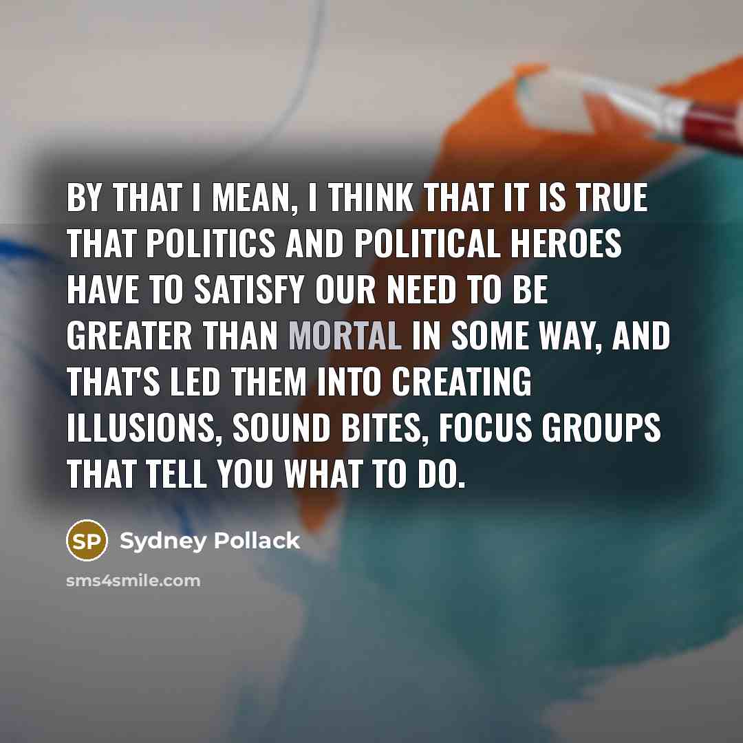 “By that I mean, I think that it is true that politics and political heroes have to satisfy our need to be greater than mortal in some way, and that's led them into creating illusions, sound bites, focus groups that tell you what to do.” quote by Sydney Pollack