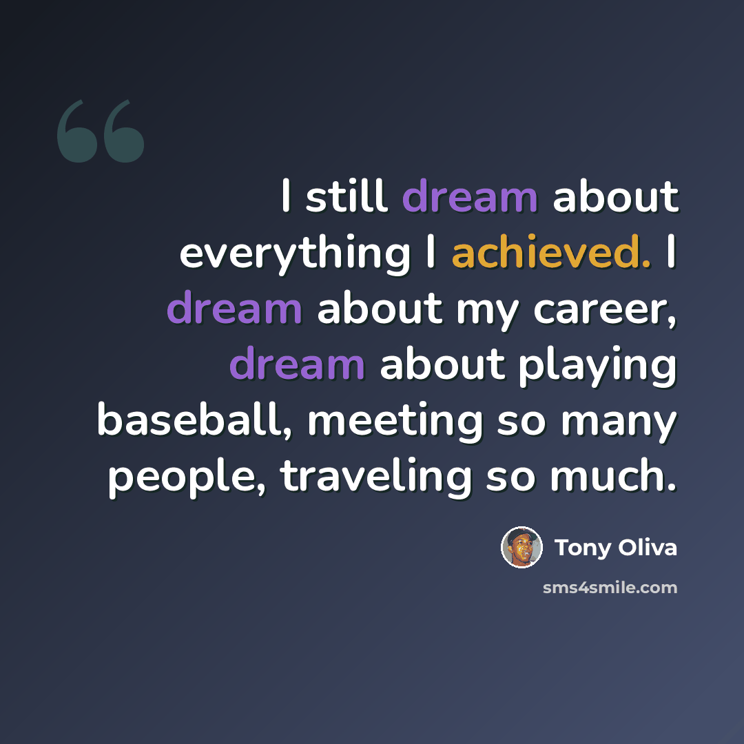 “I still dream about everything I achieved. I dream about my career, dream about playing baseball, meeting so many people, traveling so much.” quote by Tony Oliva