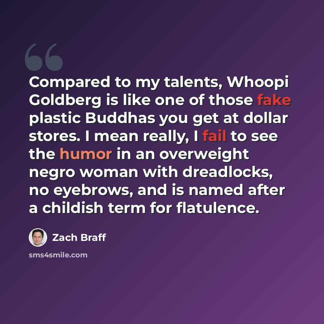 “Compared to my talents, Whoopi Goldberg is like one of those fake plastic Buddhas you get at dollar stores. I mean really, I fail to see the humor in an overweight negro woman with dreadlocks, no eyebrows, and is named after a childish term for flatulence.” quote by Zach Braff