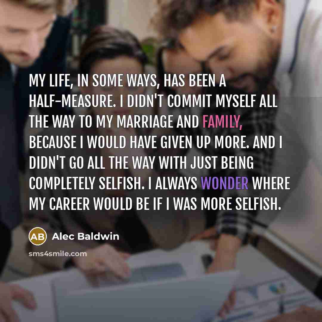 “My life, in some ways, has been a half-measure. I didn't commit myself all the way to my marriage and family, because I would have given up more. And I didn't go all the way with just being completely selfish. I always wonder where my career would be if I was more selfish.” quote by Alec Baldwin