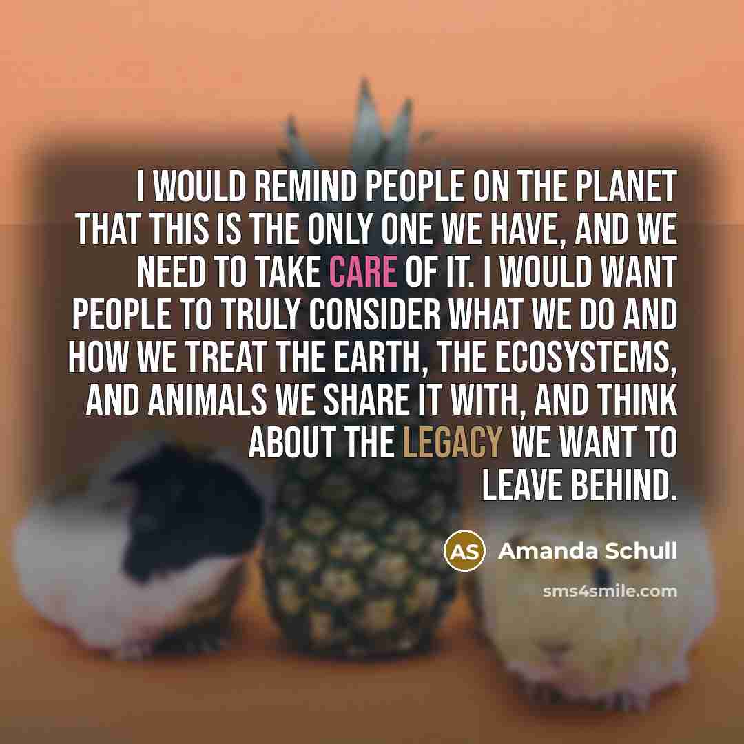 “I would remind people on the planet that this is the only one we have, and we need to take care of it. I would want people to truly consider what we do and how we treat the earth, the ecosystems, and animals we share it with, and think about the legacy we want to leave behind.” quote by Amanda Schull