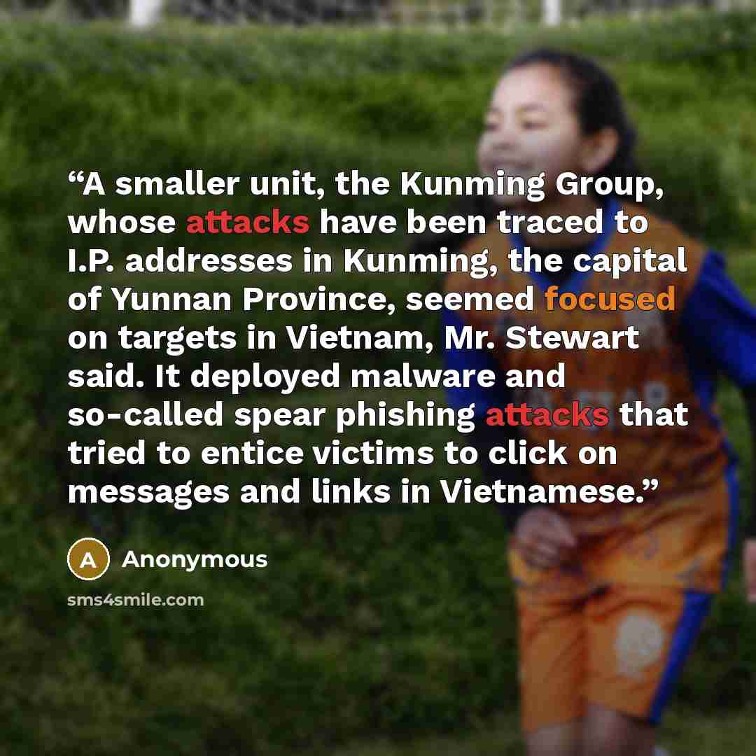 “A smaller unit, the Kunming Group, whose attacks have been traced to I.P. addresses in Kunming, the capital of Yunnan Province, seemed focused on targets in Vietnam, Mr. Stewart said. It deployed malware and so-called spear phishing attacks that tried to entice victims to click on messages and…” quote by Anonymous