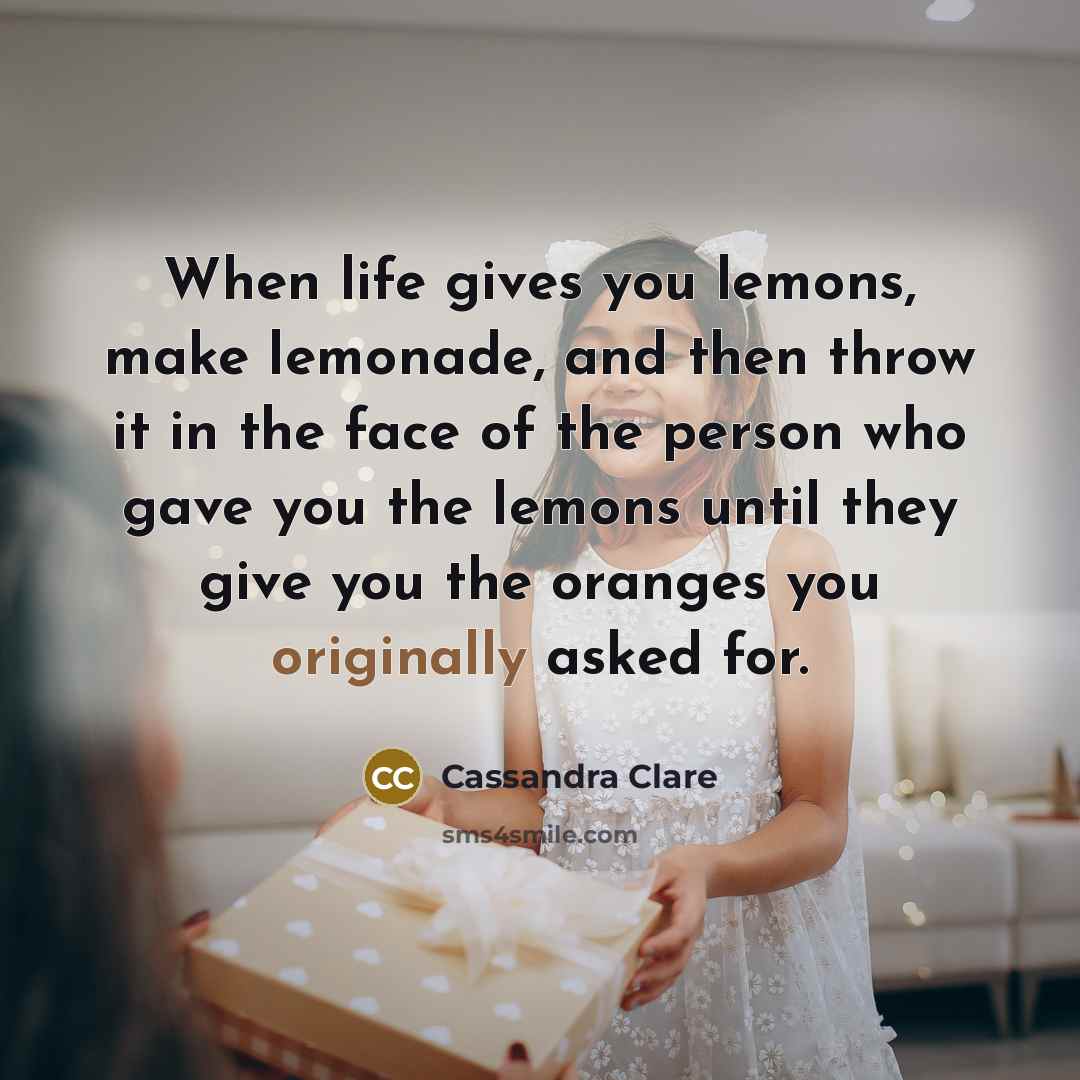“When life gives you lemons, make lemonade, and then throw it in the face of the person who gave you the lemons until they give you the oranges you originally asked for.” quote by Cassandra Clare