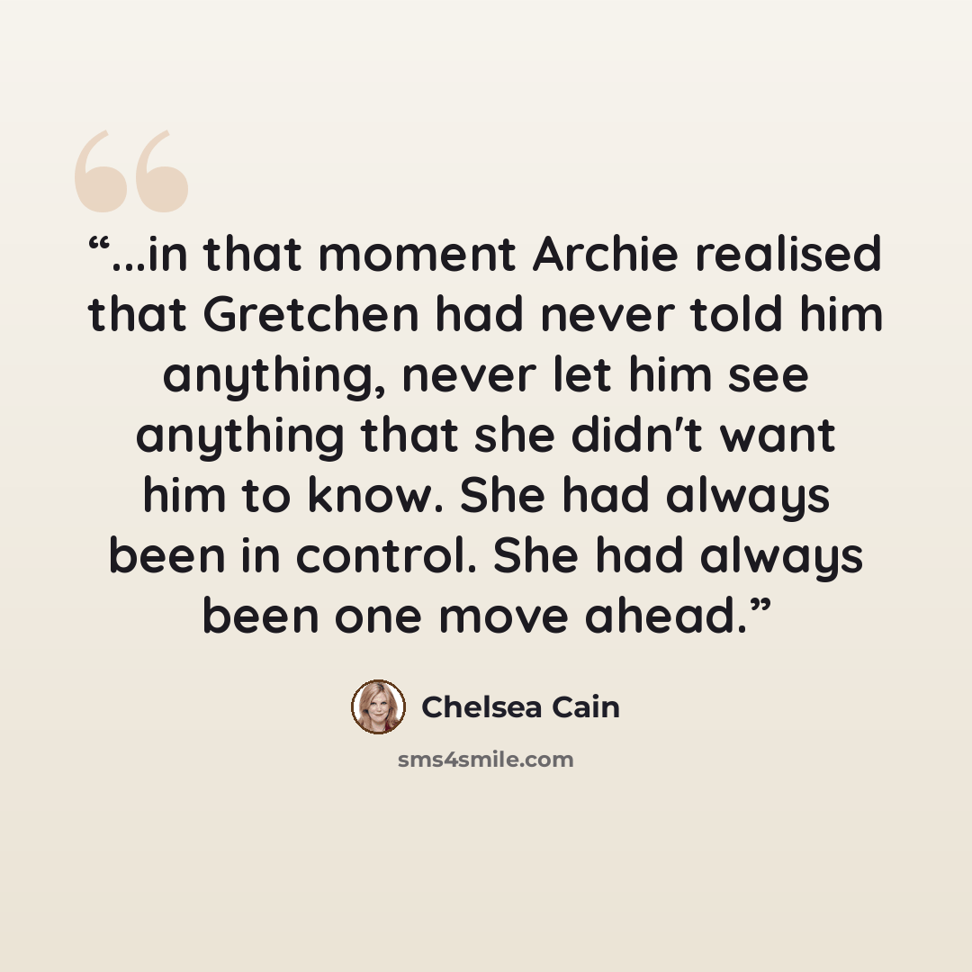 “...in that moment Archie realised that Gretchen had never told him anything, never let him see anything that she didn't want him to know. She had always been in control. She had always been one move ahead.” quote by Chelsea Cain
