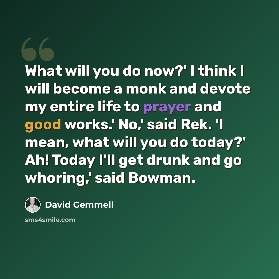 “What will you do now?' I think I will become a monk and devote my entire life to prayer and good works.' No,' said Rek. 'I mean, what will you do today?' Ah! Today I'll get drunk and go whoring,' said Bowman.” quote by David Gemmell