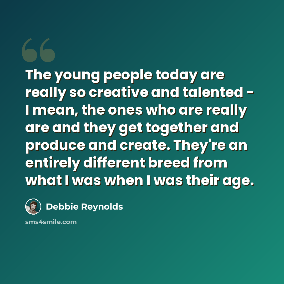“The young people today are really so creative and talented - I mean, the ones who are really are and they get together and produce and create. They're an entirely different breed from what I was when I was their age.” quote by Debbie Reynolds