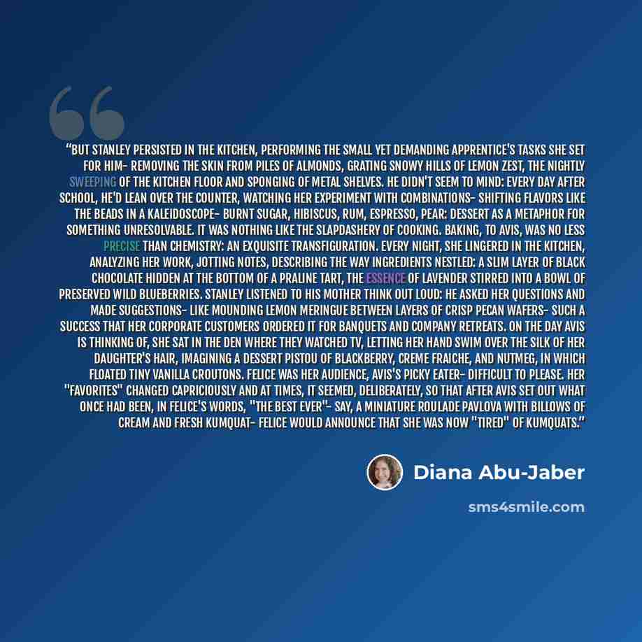 “But Stanley persisted in the kitchen, performing the small yet demanding apprentice's tasks she set for him- removing the skin from piles of almonds, grating snowy hills of lemon zest, the nightly sweeping of the kitchen floor and sponging of metal shelves. He didn't seem to mind: every day after…” quote by Diana Abu-Jaber