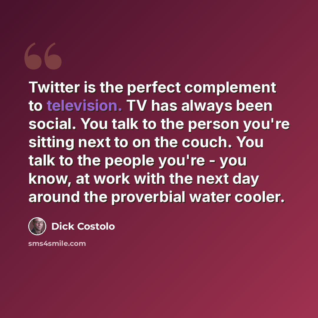 “Twitter is the perfect complement to television. TV has always been social. You talk to the person you're sitting next to on the couch. You talk to the people you're - you know, at work with the next day around the proverbial water cooler.” quote by Dick Costolo