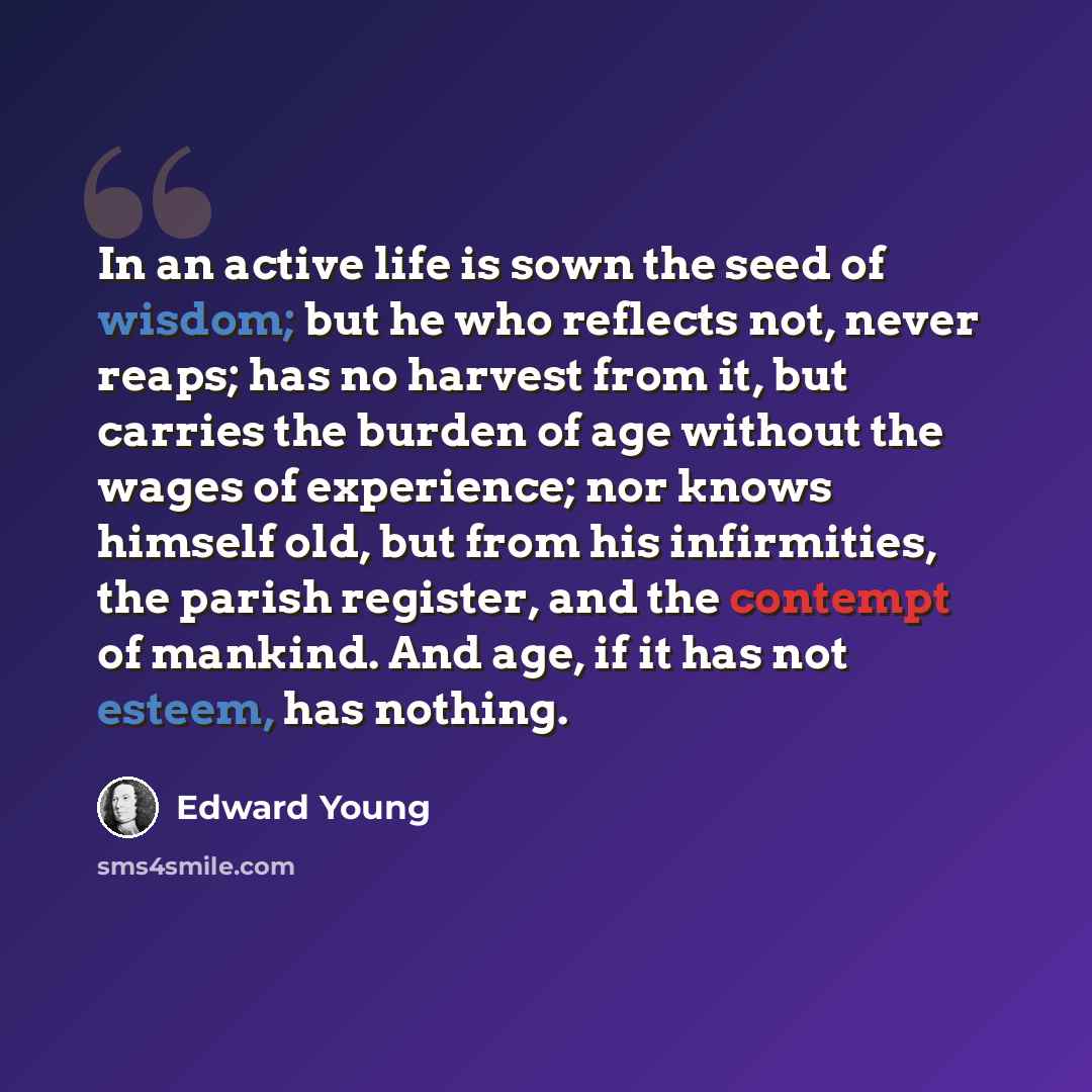 “In an active life is sown the seed of wisdom; but he who reflects not, never reaps; has no harvest from it, but carries the burden of age without the wages of experience; nor knows himself old, but from his infirmities, the parish register, and the contempt of mankind. And age, if it has not…” quote by Edward Young