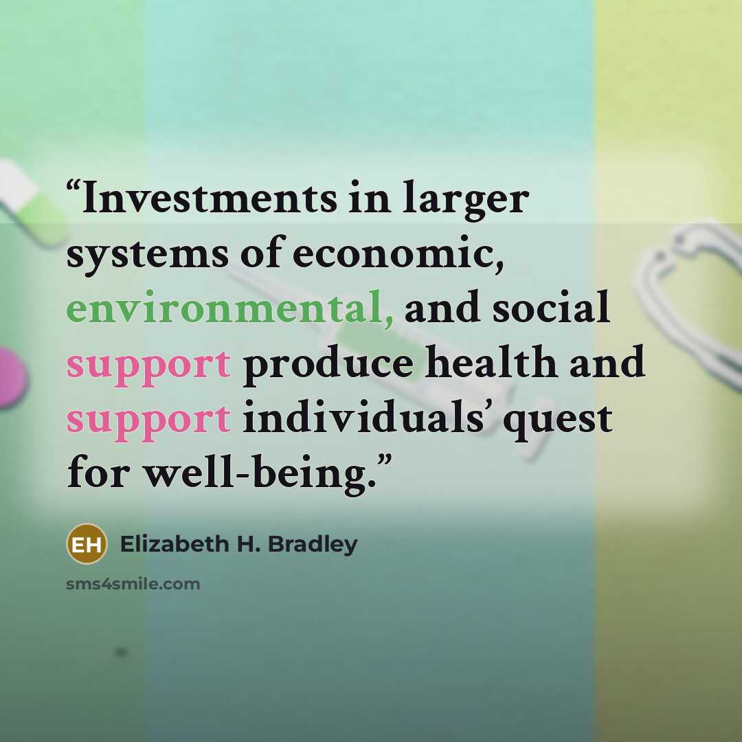 “Investments in larger systems of economic, environmental, and social support produce health and support individuals’ quest for well-being.” quote by Elizabeth H. Bradley