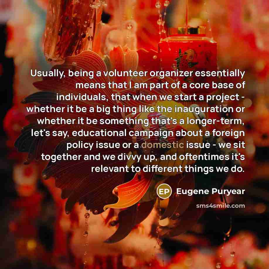 “Usually, being a volunteer organizer essentially means that I am part of a core base of individuals, that when we start a project - whether it be a big thing like the inauguration or whether it be something that's a longer-term, let's say, educational campaign about a foreign policy issue or a…” quote by Eugene Puryear