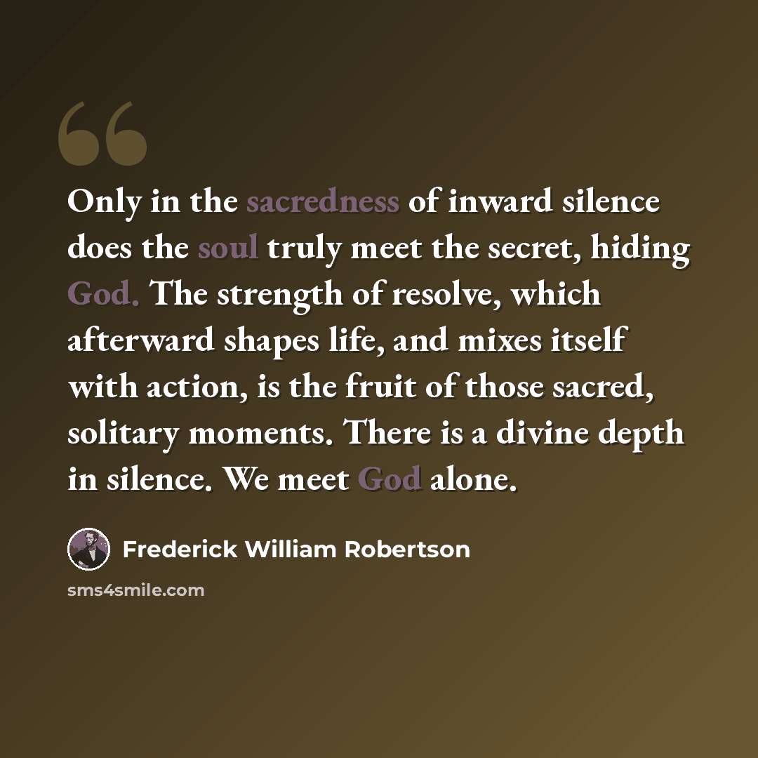 “Only in the sacredness of inward silence does the soul truly meet the secret, hiding God. The strength of resolve, which afterward shapes life, and mixes itself with action, is the fruit of those sacred, solitary moments. There is a divine depth in silence. We meet God alone.” quote by Frederick William Robertson