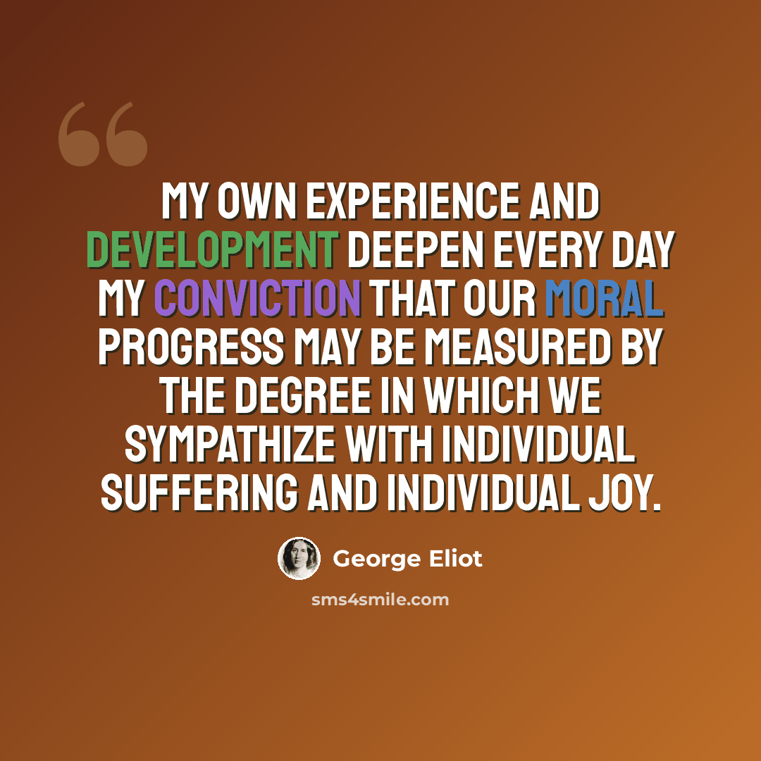 “My own experience and development deepen every day my conviction that our moral progress may be measured by the degree in which we sympathize with individual suffering and individual joy.” quote by George Eliot