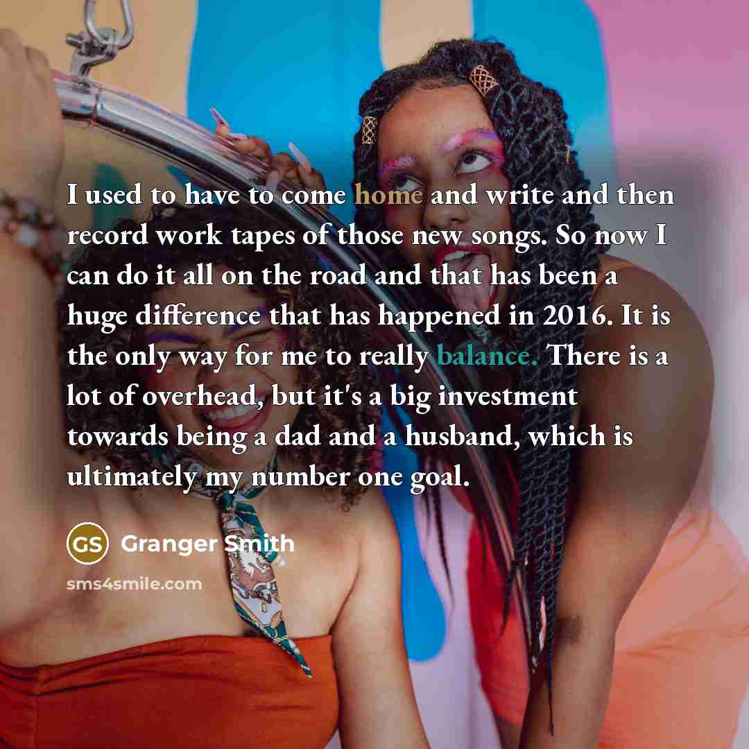 “I used to have to come home and write and then record work tapes of those new songs. So now I can do it all on the road and that has been a huge difference that has happened in 2016. It is the only way for me to really balance. There is a lot of overhead, but it's a big investment towards being a…” quote by Granger Smith