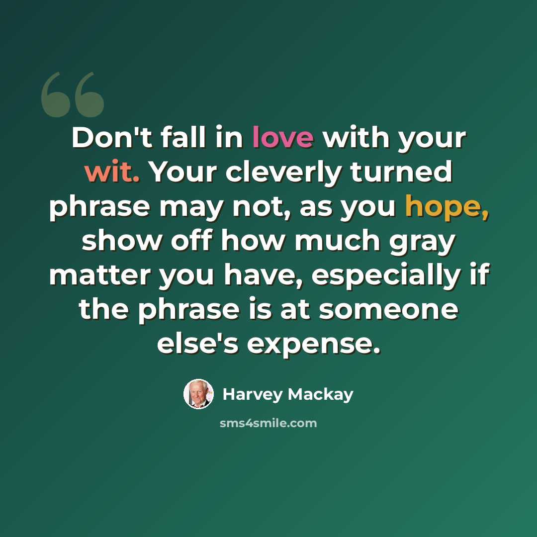 “Don't fall in love with your wit. Your cleverly turned phrase may not, as you hope, show off how much gray matter you have, especially if the phrase is at someone else's expense.” quote by Harvey Mackay