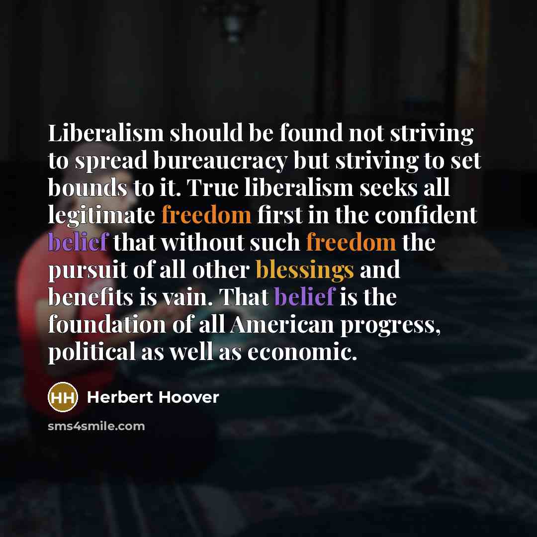“Liberalism should be found not striving to spread bureaucracy but striving to set bounds to it. True liberalism seeks all legitimate freedom first in the confident belief that without such freedom the pursuit of all other blessings and benefits is vain. That belief is the foundation of all…” quote by Herbert Hoover