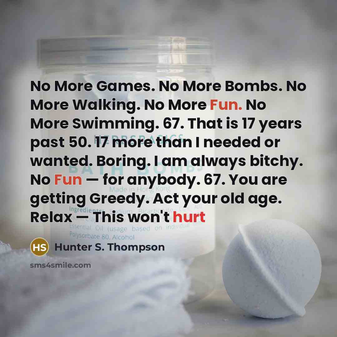 “No More Games. No More Bombs. No More Walking. No More Fun. No More Swimming. 67. That is 17 years past 50. 17 more than I needed or wanted. Boring. I am always bitchy. No Fun — for anybody. 67. You are getting Greedy. Act your old age. Relax — This won't hurt” quote by Hunter S. Thompson