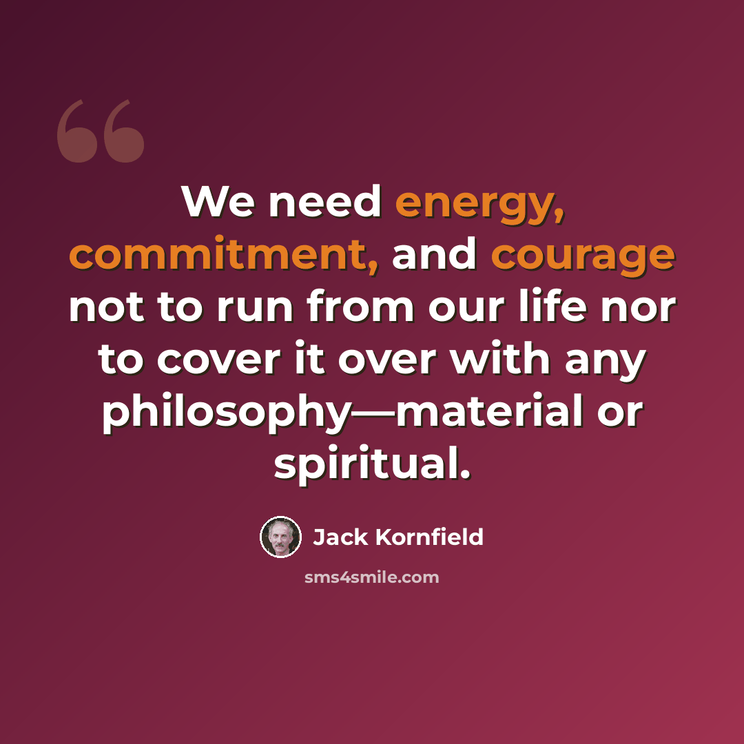 “We need energy, commitment, and courage not to run from our life nor to cover it over with any philosophy—material or spiritual.” quote by Jack Kornfield