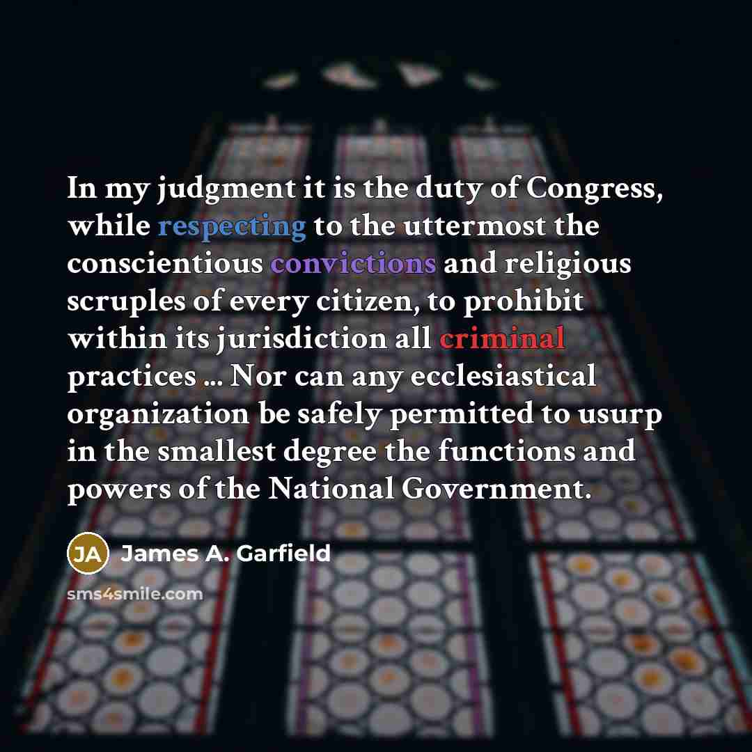 “In my judgment it is the duty of Congress, while respecting to the uttermost the conscientious convictions and religious scruples of every citizen, to prohibit within its jurisdiction all criminal practices ... Nor can any ecclesiastical organization be safely permitted to usurp in the smallest…” quote by James A. Garfield
