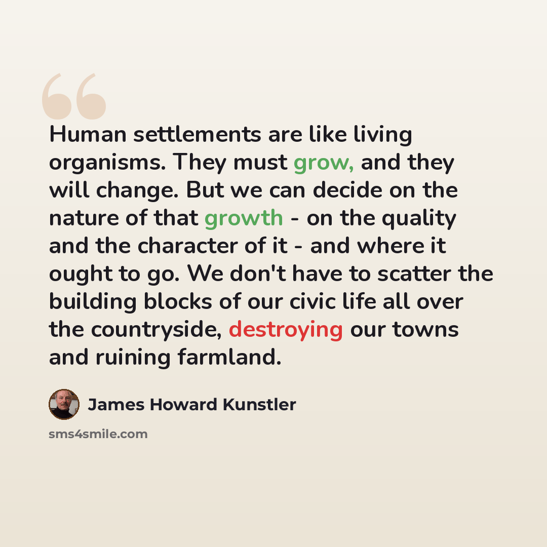 “Human settlements are like living organisms. They must grow, and they will change. But we can decide on the nature of that growth - on the quality and the character of it - and where it ought to go. We don't have to scatter the building blocks of our civic life all over the countryside, destroying…” quote by James Howard Kunstler